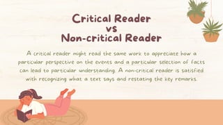 Critical Reader
vs
Non-critical Reader
A critical reader might read the same work to appreciate how a
particular perspective on the events and a particular selection of facts
can lead to particular understanding. A non-critical reader is satisfied
with recognizing what a text says and restating the key remarks.
 