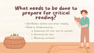 What needs to be done to
prepare for critical
reading?
• Self-Reflect before and after reading.
• Read to Understand by:
a. Examining the text and its context.
b. Skimming the text.
c. Resolving confusion.
 