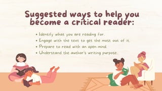 Suggested ways to help you
become a critical reader:
Identify what you are reading for.
Engage with the text to get the most out of it.
Prepare to read with an open mind.
Understand the author's writing purpose.
 