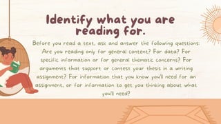 Identify what you are
reading for.
Before you read a text, ask and answer the following questions:
Are you reading only for general content? For data? For
specific information or for general thematic concerns? For
arguments that support or contest your thesis in a writing
assignment? For information that you know you’ll need for an
assignment, or for information to get you thinking about what
you’ll need?
 