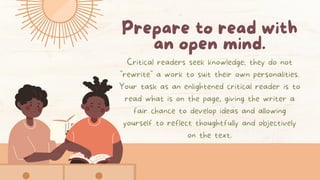 Prepare to read with
an open mind.
Critical readers seek knowledge; they do not
"rewrite" a work to suit their own personalities.
Your task as an enlightened critical reader is to
read what is on the page, giving the writer a
fair chance to develop ideas and allowing
yourself to reflect thoughtfully and objectively
on the text.
 