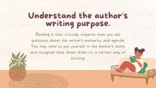 Understand the author's
writing purpose.
Reading a text critically requires that you ask
questions about the writer’s authority and agenda.
You may need to put yourself in the author’s shoes
and recognize that those shoes fit a certain way of
thinking.
 
