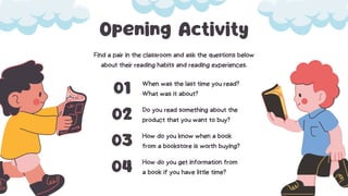 Opening Activity
Find a pair in the classroom and ask the questions below
about their reading habits and reading experiences.
When was the last time you read?
What was it about?
01
Do you read something about the
product that you want to buy?
02
How do you know when a book
from a bookstore is worth buying?
03
How do you get information from
a book if you have little time?
04
 