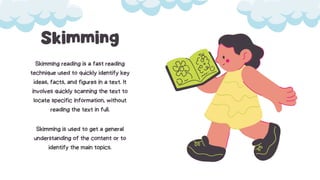 Skimming
Skimming reading is a fast reading
technique used to quickly identify key
ideas, facts, and figures in a text. It
involves quickly scanning the text to
locate specific information, without
reading the text in full.
Skimming is used to get a general
understanding of the content or to
identify the main topics.
 