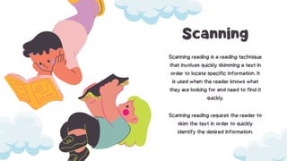 Scanning
Scanning reading is a reading technique
that involves quickly skimming a text in
order to locate specific information. It
is used when the reader knows what
they are looking for and need to find it
quickly.
Scanning reading requires the reader to
skim the text in order to quickly
identify the desired information.
 