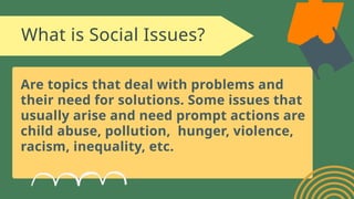 What is Social Issues?
Are topics that deal with problems and
their need for solutions. Some issues that
usually arise and need prompt actions are
child abuse, pollution, hunger, violence,
racism, inequality, etc.
 