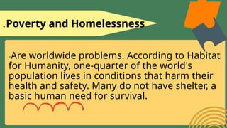 1.Poverty and Homelessness
-Are worldwide problems. According to Habitat
for Humanity, one-quarter of the world's
population lives in conditions that harm their
health and safety. Many do not have shelter, a
basic human need for survival.
 
