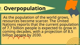 2. Overpopulation
-As the population of the world grows,
resources become scarcer. The United
Nations reports that the current population
of 7.7 billion people is expected to grow in
coming decades, with a projection of 8.5
billion people by 2030.
 