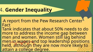4. Gender Inequality
-A report from the Pew Research Center
Fact
Tank indicates that about 50% needs to do
more to address the income gap between
men and women. Women still lag behind
men in wages and top leadership positions
held, although they are now more likely to
attain a college degree.
 