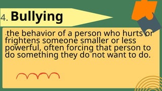 4. Bullying
-the behavior of a person who hurts or
frightens someone smaller or less
powerful, often forcing that person to
do something they do not want to do.
 