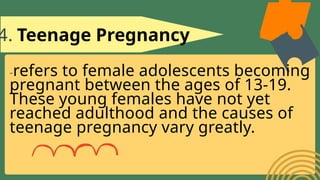4. Teenage Pregnancy
-refers to female adolescents becoming
pregnant between the ages of 13-19.
These young females have not yet
reached adulthood and the causes of
teenage pregnancy vary greatly.
 