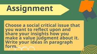 Assignment
Choose a social critical issue that
you want to reflect upon and
share your insights how you
make a value judgment about it.
Write your ideas in paragraph
form.
 