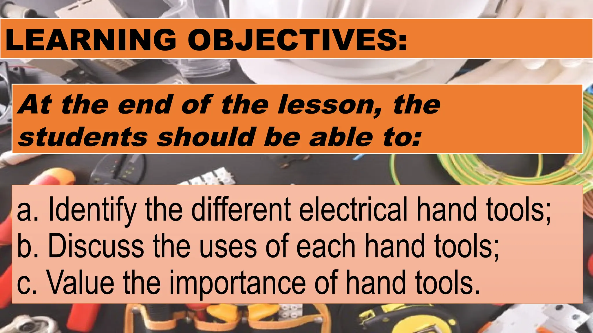 a. Identify the different electrical hand tools;
b. Discuss the uses of each hand tools;
c. Value the importance of hand tools.
LEARNING OBJECTIVES:
At the end of the lesson, the
students should be able to:
 
