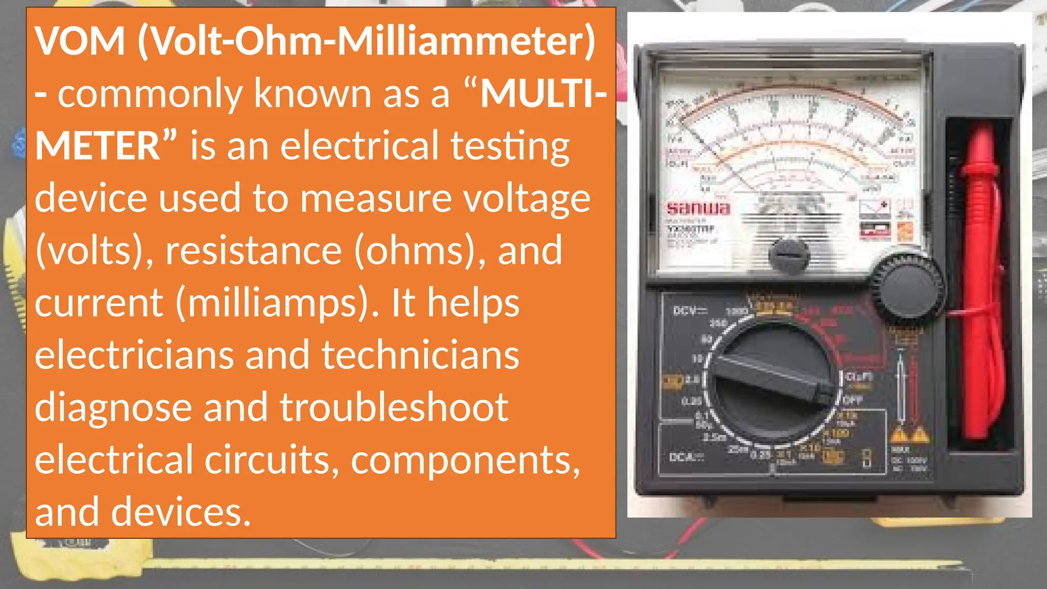 VOM (Volt-Ohm-Milliammeter)
- commonly known as a “MULTI-
METER” is an electrical testing
device used to measure voltage
(volts), resistance (ohms), and
current (milliamps). It helps
electricians and technicians
diagnose and troubleshoot
electrical circuits, components,
and devices.
 
