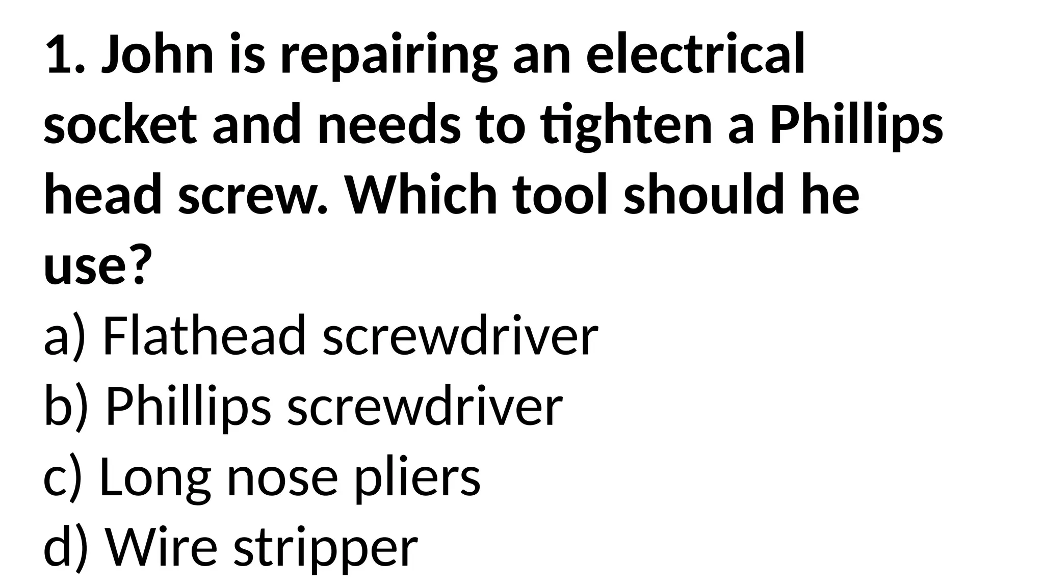 1. John is repairing an electrical
socket and needs to tighten a Phillips
head screw. Which tool should he
use?
a) Flathead screwdriver
b) Phillips screwdriver
c) Long nose pliers
d) Wire stripper
 