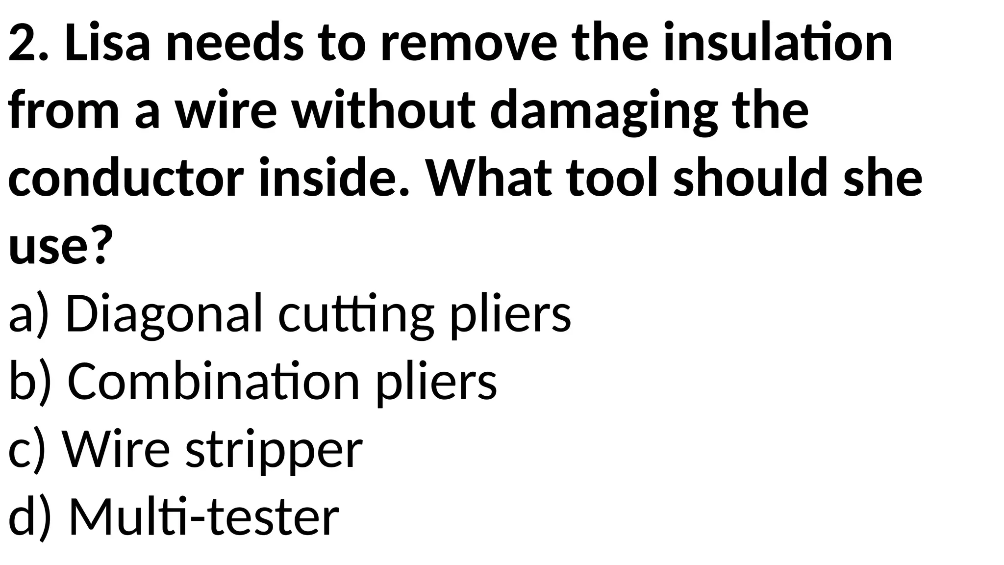 2. Lisa needs to remove the insulation
from a wire without damaging the
conductor inside. What tool should she
use?
a) Diagonal cutting pliers
b) Combination pliers
c) Wire stripper
d) Multi-tester
 