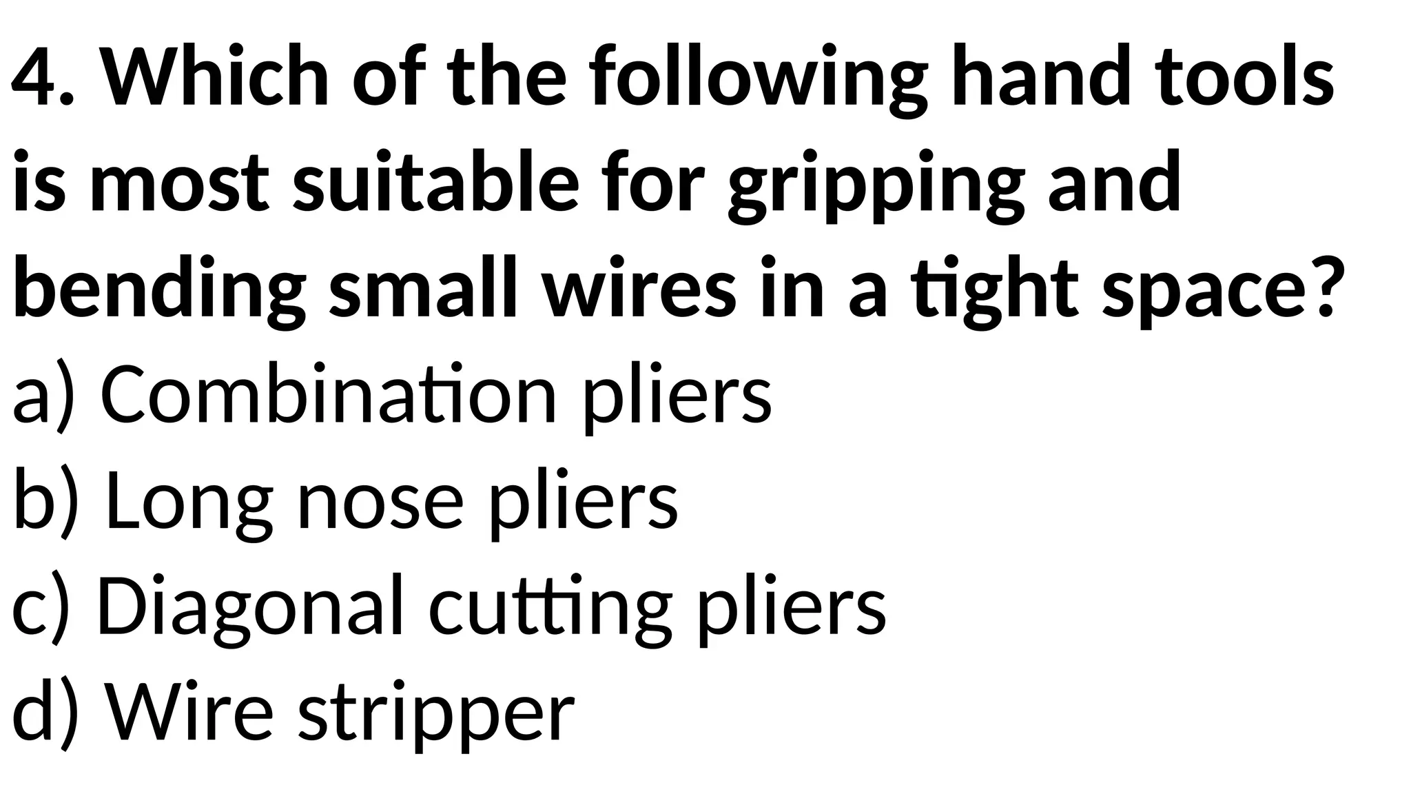 4. Which of the following hand tools
is most suitable for gripping and
bending small wires in a tight space?
a) Combination pliers
b) Long nose pliers
c) Diagonal cutting pliers
d) Wire stripper
 