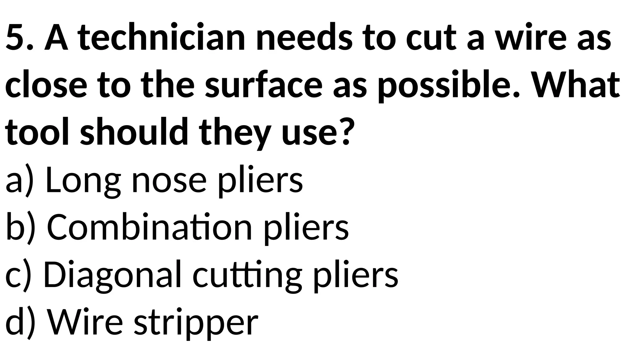5. A technician needs to cut a wire as
close to the surface as possible. What
tool should they use?
a) Long nose pliers
b) Combination pliers
c) Diagonal cutting pliers
d) Wire stripper
 