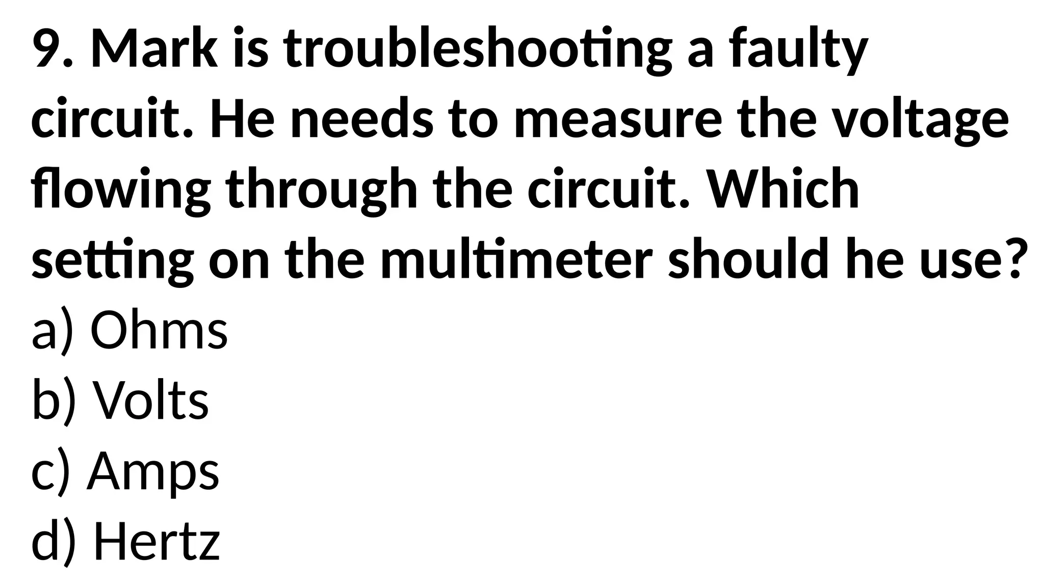 9. Mark is troubleshooting a faulty
circuit. He needs to measure the voltage
flowing through the circuit. Which
setting on the multimeter should he use?
a) Ohms
b) Volts
c) Amps
d) Hertz
 