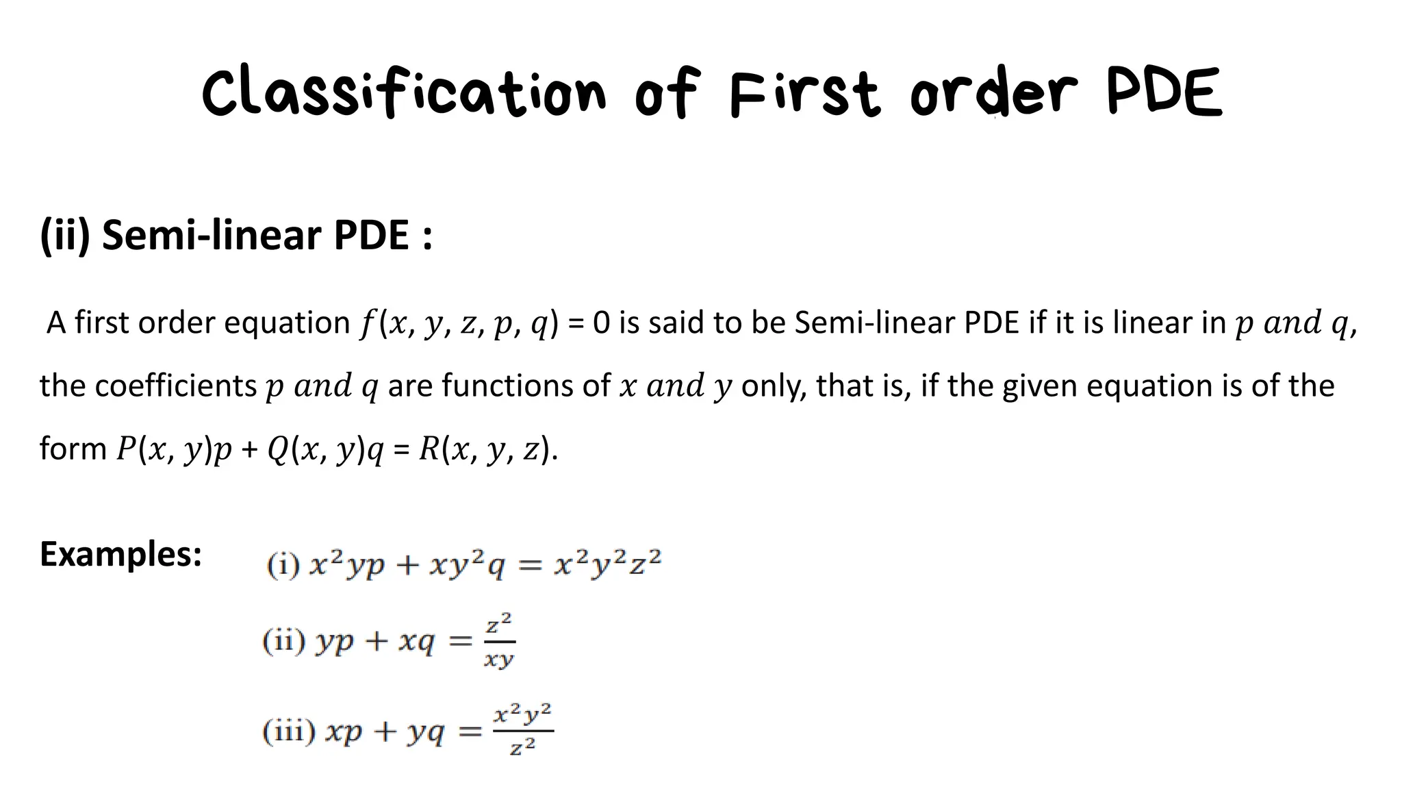 Classification of First order PDE
(ii) Semi-linear PDE :
A first order equation 𝑓(𝑥, 𝑦, 𝑧, 𝑝, 𝑞) = 0 is said to be Semi-linear PDE if it is linear in 𝑝 𝑎𝑛𝑑 𝑞,
the coefficients 𝑝 𝑎𝑛𝑑 𝑞 are functions of 𝑥 𝑎𝑛𝑑 𝑦 only, that is, if the given equation is of the
form 𝑃(𝑥, 𝑦)𝑝 + 𝑄(𝑥, 𝑦)𝑞 = 𝑅(𝑥, 𝑦, 𝑧).
Examples:
 