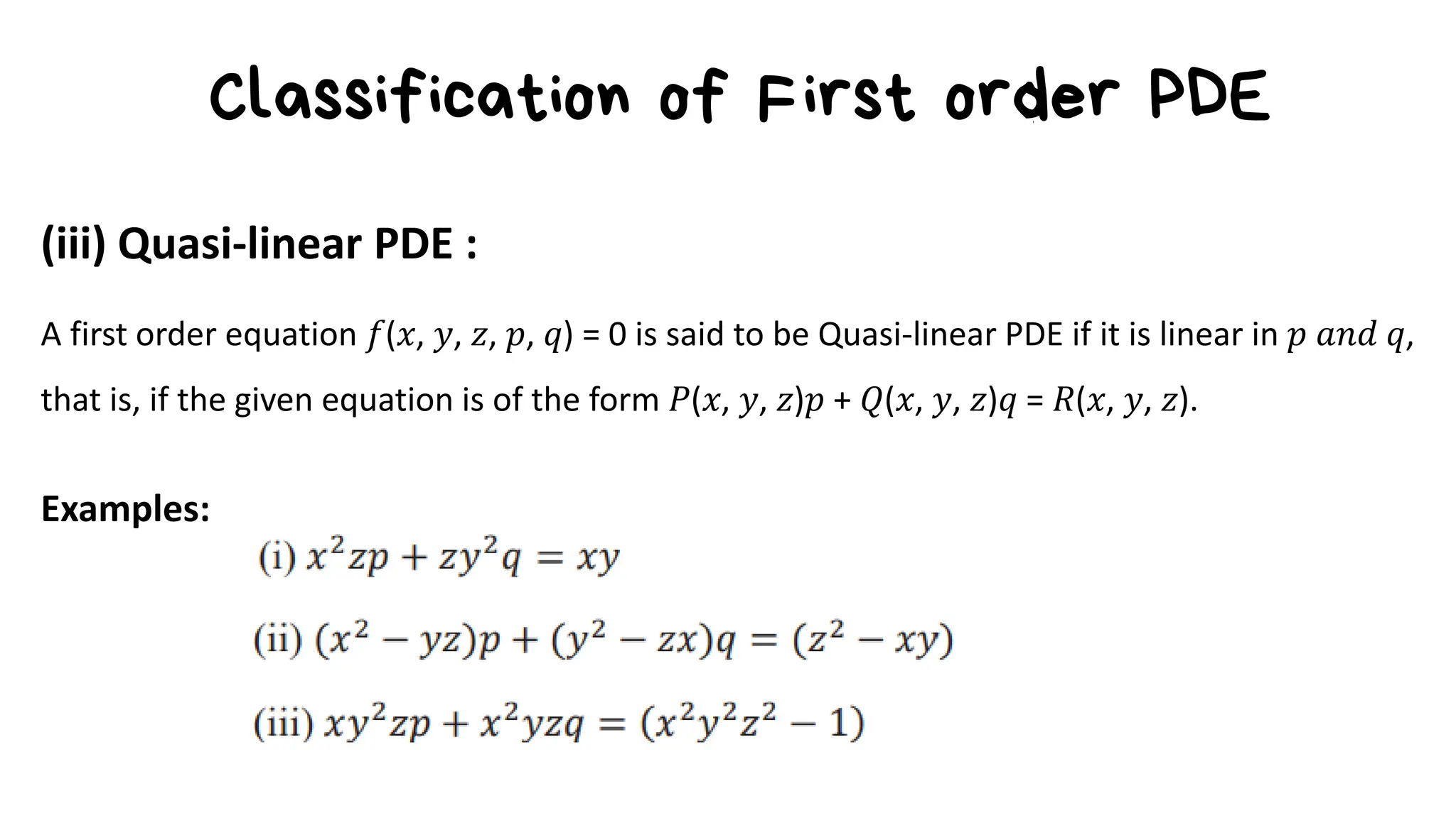 Classification of First order PDE
(iii) Quasi-linear PDE :
A first order equation 𝑓(𝑥, 𝑦, 𝑧, 𝑝, 𝑞) = 0 is said to be Quasi-linear PDE if it is linear in 𝑝 𝑎𝑛𝑑 𝑞,
that is, if the given equation is of the form 𝑃(𝑥, 𝑦, 𝑧)𝑝 + 𝑄(𝑥, 𝑦, 𝑧)𝑞 = 𝑅(𝑥, 𝑦, 𝑧).
Examples:
 