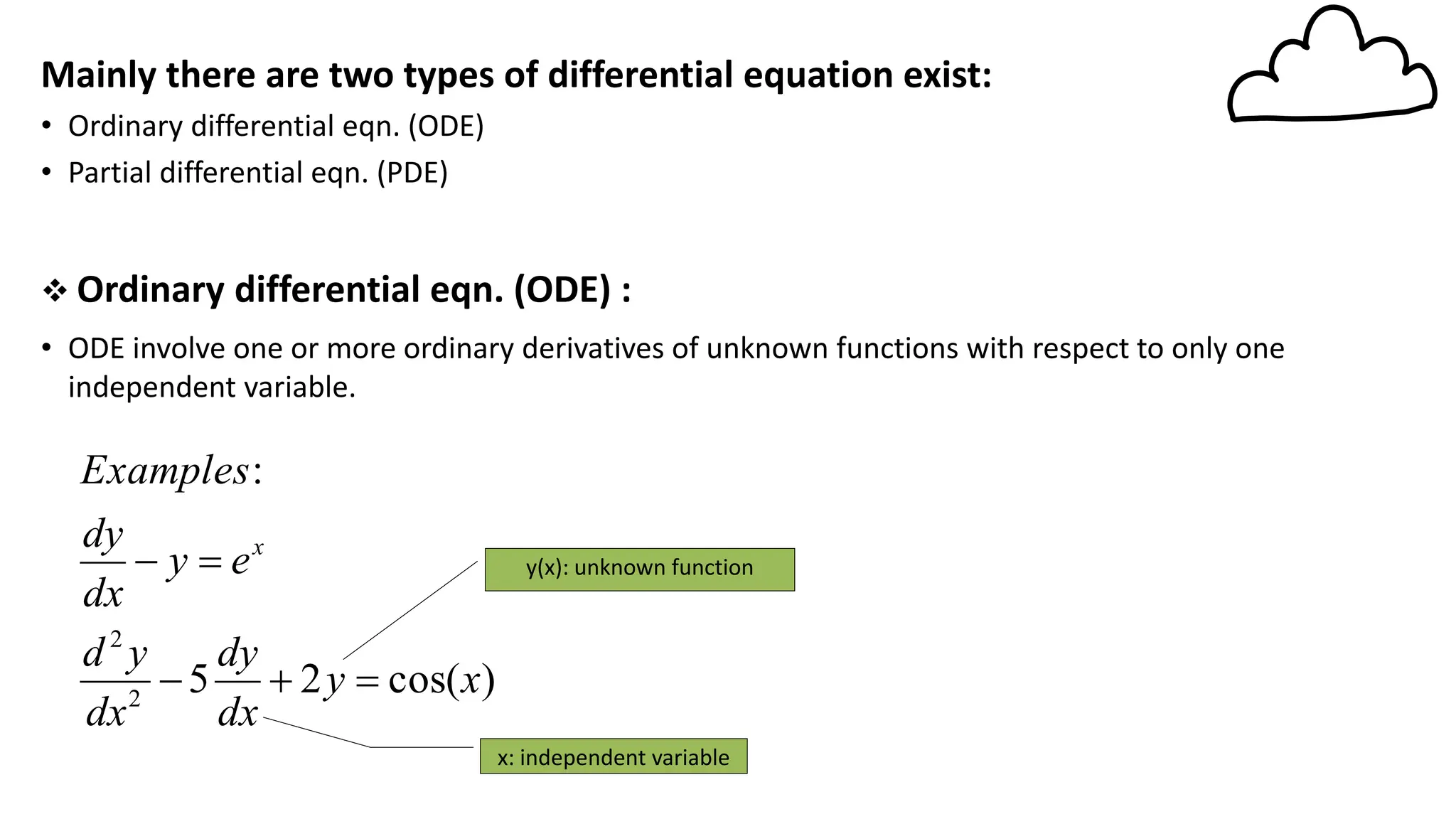 Mainly there are two types of differential equation exist:
• Ordinary differential eqn. (ODE)
• Partial differential eqn. (PDE)
❖ Ordinary differential eqn. (ODE) :
• ODE involve one or more ordinary derivatives of unknown functions with respect to only one
independent variable.
)
cos(
2
5
:
2
2
x
y
dx
dy
dx
y
d
e
y
dx
dy
Examples
x
=
+
−
=
− y(x): unknown function
x: independent variable
 