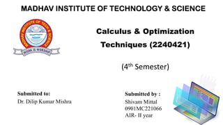 MADHAV INSTITUTE OF TECHNOLOGY & SCIENCE
Calculus & Optimization
Techniques (2240421)
Submitted to:
Dr. Dilip Kumar Mishra
(4th Semester)
Submitted by :
Shivam Mittal
0901MC221066
AIR- II year
 