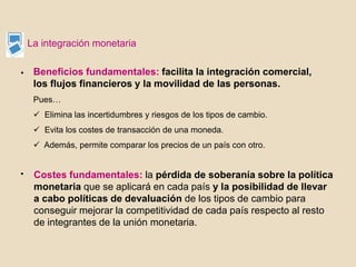 La integración monetaria
Beneficios fundamentales: facilita la integración comercial,
los flujos financieros y la movilidad de las personas.
Pues…
 Elimina las incertidumbres y riesgos de los tipos de cambio.
 Evita los costes de transacción de una moneda.
 Además, permite comparar los precios de un país con otro.
Costes fundamentales: la pérdida de soberanía sobre la política
monetaria que se aplicará en cada país y la posibilidad de llevar
a cabo políticas de devaluación de los tipos de cambio para
conseguir mejorar la competitividad de cada país respecto al resto
de integrantes de la unión monetaria.
•
•
 