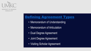 Defining Agreement Types
? Memorandum of Understanding
? Memorandum of Articulation
? Dual Degree Agreement
? Joint Degree Agreement
? Visiting Scholar Agreement
 
