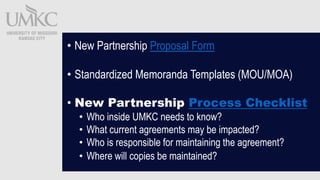 ? New Partnership Proposal Form
? Standardized Memoranda Templates (MOU/MOA)
? New Partnership Process Checklist
? Who inside UMKC needs to know?
? What current agreements may be impacted?
? Who is responsible for maintaining the agreement?
? Where will copies be maintained?
 