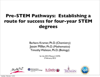 Pre-STEM Pathways: Establishing a
      route for success for four-year STEM
                     degrees


                            Barbara Kramer, Ph.D. (Chemistry)
                            Jason Miller, Ph.D. (Mathematics)
                             Timothy Walston, Ph.D. (Biology)
                                    for the 2012 Missouri COTA
                                          3 February, 2012




Tuesday, February 7, 2012
 