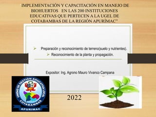  Preparación y reconocimiento de terreno(suelo y nutrientes).
 Reconocimiento de la planta y propagación.
Expositor: Ing. Agrono Mauro Vivanco Campana
IMPLEMENTACIÓN Y CAPACITACIÓN EN MANEJO DE
BIOHUERTOS EN LAS 200 INSTITUCIONES
EDUCATIVAS QUE PERTECEN A LA UGEL DE
COTABAMBAS DE LA REGIÓN APURÍMAC”
2022
 