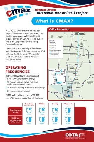 Bus Rapid Transit (BRT) Project
Cleveland Avenue
What is CMAX?
OPERATING
FREQUENCIES
Downtown to
SR-161
SR-161 to
Polaris Parkway/
Africa Road
10 min. 15 min. 30 min.
30 min.30 min.30 min.30 min.
15 min.
Rush Hour
(6:30-9 AM & 3-6 PM)
Midday Evening Weekend
CMAX Service Map
In 2018, COTA will launch its first Bus
Rapid Transit line, known as CMAX. The
limited stop service will complement
regular service on COTA’s second busiest
line at 64 upgraded stations along
Cleveland Avenue.
CMAX will run in existing traffic lanes
from Downtown Columbus north for 15.6
miles to the OhioHealth Westerville
Medical Campus at Polaris Parkway
and Africa Road.
Between Downtown Columbus and
SR 161, CMAX will arrive every:
• 10 minutes on weekday morning
and afternoon rush hours
• 15 minutes during midday and evenings
• 30 minutes on weekends
CMAX will continue north of SR 161
every 30 minutes every day, all day long.
N. Broadway
71
71
70 70
270
670
670
270
315
161
315
Fort Hayes
2nd Ave
Columbus State
Community College
5th Ave
11th Ave
24th Ave
Hudson
Genessee
Weber
Oakland Park
Northern Lights
Park & Ride
Huy
Cooke
Lehner
Morse
Wallcrest
Northland Transit
Center
Blendon
Woods
Cooper
St. Ann’s
Hospital
Main
Street
Polaris
Parkway
Africa Road
Ohio Health
Medical Center
Community
Park
Linden Transit
Center (Existing)
Port Columbus
International
Airport
Minerva
Park
Clinton
Township
Westerville
See Downtown Inset
71
A Station (25)
B Station (8)
C Station (14)
D Station (16)
Transit Center/Park & Ride
BRT (High Frequency)
Enhanced Bus Service
(Lower Frequency)
Station Type
Legend
1 MileN
Mound
Main
Rich
State
Broad
Long
Nationwide
Nationwide/
3rd
Naghten/
5th
Columbus
State
670
71
71
17th Ave
WestervilleRd
315
Fort HayesFort Hayes
2nd AveAA
5th AveAA
11th AveAA
17t
Schrock
 