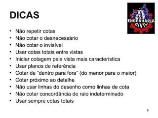 DICAS
• Não repetir cotas
• Não cotar o desnecessário
• Não cotar o invisível
• Usar cotas totais entre vistas
• Iniciar cotagem pela vista mais característica
• Usar planos de referência
• Cotar de “dentro para fora” (do menor para o maior)
• Cotar próximo ao detalhe
• Não usar linhas do desenho como linhas de cota
• Não cotar concordância de raio indeterminado
• Usar sempre cotas totais
8
 