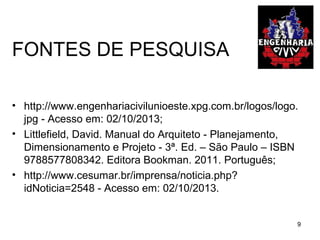 FONTES DE PESQUISA
• http://www.engenhariacivilunioeste.xpg.com.br/logos/logo.
jpg - Acesso em: 02/10/2013;
• Littlefield, David. Manual do Arquiteto - Planejamento,
Dimensionamento e Projeto - 3ª. Ed. – São Paulo – ISBN
9788577808342. Editora Bookman. 2011. Português;
• http://www.cesumar.br/imprensa/noticia.php?
idNoticia=2548 - Acesso em: 02/10/2013.
9
 