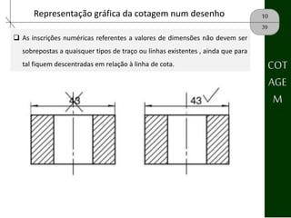 10Representação gráfica da cotagem num desenho
39
 As inscrições numéricas referentes a valores de dimensões não devem ser
sobrepostas a quaisquer tipos de traço ou linhas existentes , ainda que para
tal fiquem descentradas em relação à linha de cota. COT
AGE
M
 