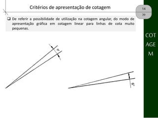 14Critérios de apresentação de cotagem
39
 De referir a possibilidade de utilização na cotagem angular, do modo de
apresentação gráfica em cotagem linear para linhas de cota muito
pequenas.
COT
AGE
M
 