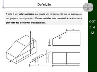 COT
AGE
M
01Definição
A cota é um valor numérico que revela um comprimento que se acrescenta
aos projetos de arquitetura. São necessárias para caracterizar a forma e a
grandeza dos elementos arquitetônicos.
39
 