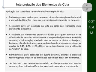 02Interpretação dos Elementos da Cota
Aplicação das cotas deve ser conforme abaixo especificado:
• Toda cotagem necessária para descrever dimensões dos planos horizontal
e vertical d edificações , deve ser representada diretamente no desenho.
• A cotagem deve ser localizada na vista ou corte que represente mais
claramente o desenho.
• A ausência das dimensões provocará dúvida para quem executa, e na
dificuldade de saná-las, normalmente o responsável pela obra, extrai do
desenho, a informação, medindo com o metro, a distância desejada.
Portanto, não são indicadas, para os desenhos de projetos executivos, as
escalas de 1:25, 1:75, 1:125, difíceis de se transformar com a utilização
do “metro” de obra.
• Normalmente, para desenhos de alguns detalhes, quando a execução
requer rigorosa precisão, as dimensões podem ser dadas em milímetros.
• Na hora de cotar, deve se ter o cuidado de não apresentar num mesmo
desenho, duas unidades diferentes, centímetros e metros por exemplo.
39
COT
AGE
M
 