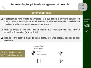 Cotagem de Nível
33
39
COT
AGE
M
Representação gráfica da cotagem num desenho
 A cotagem de nível utiliza os símbolos [1] e [2], sendo o primeiro utilizado em
plantas, com a indicação de nível acabado e nível em osso da superfície, em
relação a um plano estabelecido como marco zero.
 Nível de cortes e fachadas, apenas interessa o nível acabado, não havendo
especificação por sigla (N.A. ou N.O.)
 Não se deve cotar o nível de cada degrau de uma escada, apenas de seus
patamares.
N. A. - nível acabado
N. O. - nível em osso
 