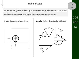 03Tipo de Cotas
39
De um modo global e dado que nem sempre os elementos a cotar são
retilíneas definem-se dois tipos fundamentais de cotagem:
COT
AGE
M
Linear: linhas de cota retilínea
.
Angular: linhas de cota não retilíneas
 