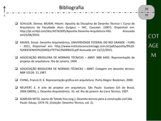 A
39
39
Bibliografia
 SCHULER, Denise; MUKAY, Hitomi. Apostila da Disciplina de Desenho Técnico I. Curso de
Arquitetura da Faculdade Assis Gurgacz – FAC. Cascavel. (200?). Disponível em:
http://pt.scribd.com/doc/42762695/Apostila‐Desenho‐Arquitetura‐FAG. Acessado
em25/06/2010.
 XAVIER, Sinval. Desenho Arquitetônico, UNIVERSIDADE FEDERAL DO RIO GRANDE ‐ FURG
– 2011, Disponível em: http://www.institutoconscienciago.com.br/pdf/apostila/9%20-
%20DESENHO%20ARQUITET%C3%94NICO.pdf Acessado em 11/12/2015.
 ASSOCIAÇÃO BRASILEIRA DE NORMAS TÉCNICAS – ABNT. NBR 6492: Representação de
projetos de arquitetura. Rio de Janeiro, 1994.
 ASSOCIAÇÃO BRASILEIRA DE NORMAS TÉCNICAS – ABNT. Cotagem em desenho técnico:
NBR 10126: 11.1987.
 CHING, Francis D. K. Representação gráfica em arquitetura. Porto Alegre: Bookman, 2000.
 NEUFERT, E. A arte de projetar em arquitetura. São Paulo: Gustavo Gili do Brasil,
2004.OBERG, L. Desenho Arquitetônico. 33. ed. Rio de janeiro: Ao Livro Técnico, 1997.
 ALMEIDA NETO, Jayme de Toledo Piza (org.). Desenho técnico para a construção civil.São
Paulo: Edusp, 1974-76. (Coleção: Desenho Técnico, vol. 2).
COT
AGE
M
 