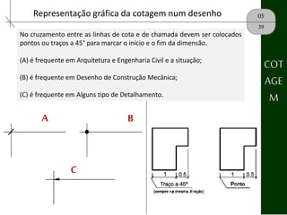 05Representação gráfica da cotagem num desenho
39
No cruzamento entre as linhas de cota e de chamada devem ser colocados
pontos ou traços a 45° para marcar o início e o fim da dimensão.
(A) é frequente em Arquitetura e Engenharia Civil e a situação;
(B) é frequente em Desenho de Construção Mecânica;
(C) é frequente em Alguns tipo de Detalhamento.
A B
C
COT
AGE
M
 