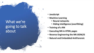 What we're
going to talk
about
• JavaScript
• Machine Learning
• Neural networks
• Hiding intelligence (overfitting)
• Training of a NN
• Executing NN in HTML pages
• Reverse Engineering the NN JSON/JS
• Natural and Embedded AntiForensic
 