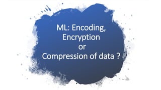 ML: Encoding,
Encryption
or
Compression of data ?
 