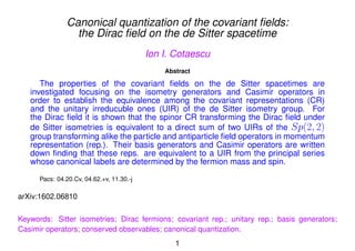 Canonical quantization of the covariant ﬁelds:
the Dirac ﬁeld on the de Sitter spacetime
Ion I. Cotaescu
Abstract
The properties of the covariant ﬁelds on the de Sitter spacetimes are
investigated focusing on the isometry generators and Casimir operators in
order to establish the equivalence among the covariant representations (CR)
and the unitary irreducuble ones (UIR) of the de Sitter isometry group. For
the Dirac ﬁeld it is shown that the spinor CR transforming the Dirac ﬁeld under
de Sitter isometries is equivalent to a direct sum of two UIRs of the Sp(2, 2)
group transforming alike the particle and antiparticle ﬁeld operators in momentum
representation (rep.). Their basis generators and Casimir operators are written
down ﬁnding that these reps. are equivalent to a UIR from the principal series
whose canonical labels are determined by the fermion mass and spin.
Pacs: 04.20.Cv, 04.62.+v, 11.30.-j
arXiv:1602.06810
Keywords: Sitter isometries; Dirac fermions; covariant rep.; unitary rep.; basis generators;
Casimir operators; conserved observables; canonical quantization.
1
 