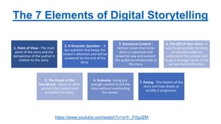 The 7 Elements of Digital Storytelling
1. Point of View - The main
point of the story and the
perspective of the author in
relation to the story.
2. A Dramatic Question - A
key question that keeps the
viewer's attention and will be
answered by the end of the
story.
3. Emotional Content -
Serious issues that come
alive in a personal and
powerful way and connect
the audience emotionally to
the story.
4. The Gift of Your Voice - A
way to personalize the story
to help the audience
understand the context and
to get a stronger sense of the
person behind the story
5. The Power of the
Soundtrack - Music or other
sounds that support and
embellish the story.
6. Economy -Using just
enough content to tell the
story without overloading
the viewer.
7. Pacing - The rhythm of the
story and how slowly or
quickly it progresses.
https://www.youtube.com/watch?v=a1f-_FXgJZM
 