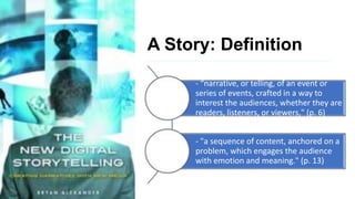 A Story: Definition
- “narrative, or telling, of an event or
series of events, crafted in a way to
interest the audiences, whether they are
readers, listeners, or viewers," (p. 6)
- "a sequence of content, anchored on a
problem, which engages the audience
with emotion and meaning." (p. 13)
 