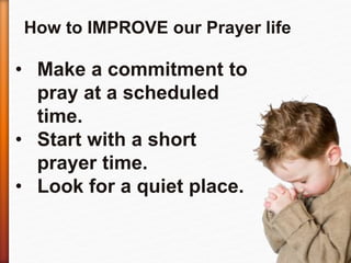 How to IMPROVE our Prayer life 
• Make a commitment to 
pray at a scheduled 
time. 
• Start with a short 
prayer time. 
• Look for a quiet place. 
 