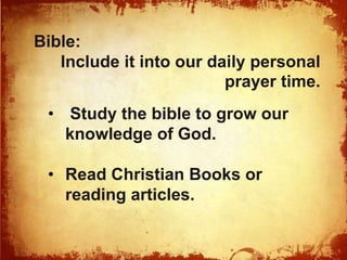 Bible: 
Include it into our daily personal 
prayer time. 
• Study the bible to grow our 
knowledge of God. 
• Read Christian Books or 
reading articles. 
 